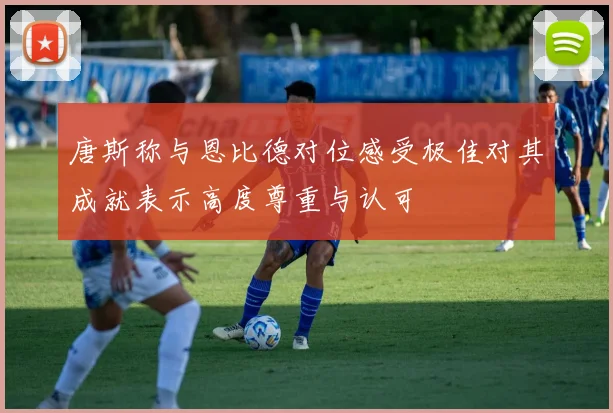 唐斯称与恩比德对位感受极佳对其成就表示高度尊重与认可