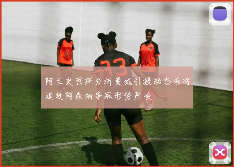 阿兰史密斯分析曼城引援动态或将追赶阿森纳争冠形势严峻