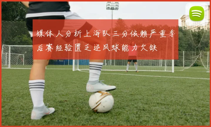 媒体人分析上海队三分依赖严重季后赛经验匮乏逆风球能力欠缺