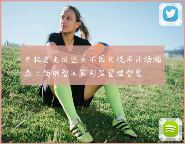 开拓者老板坚决不因收视率让杨瀚森上场明智决策彰显管理智慧